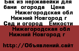 Бак из нержавейки для бани, огорода › Цена ­ 8 000 - Нижегородская обл., Нижний Новгород г. Сад и огород » Ёмкости   . Нижегородская обл.,Нижний Новгород г.